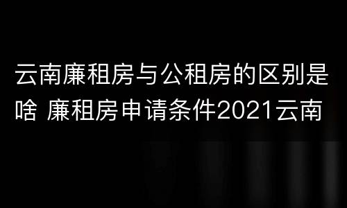 云南廉租房与公租房的区别是啥 廉租房申请条件2021云南