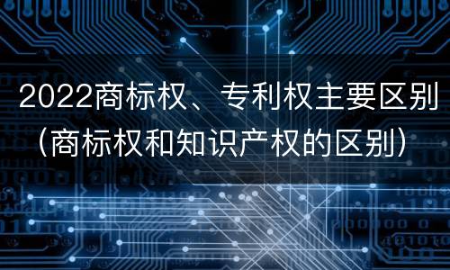 2022商标权、专利权主要区别（商标权和知识产权的区别）