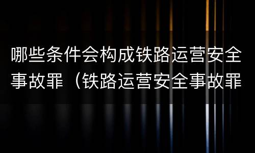 哪些条件会构成铁路运营安全事故罪（铁路运营安全事故罪的构成要件）