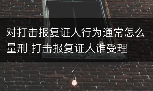 对打击报复证人行为通常怎么量刑 打击报复证人谁受理