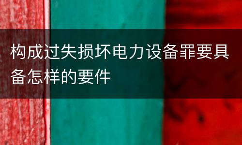 构成过失损坏电力设备罪要具备怎样的要件