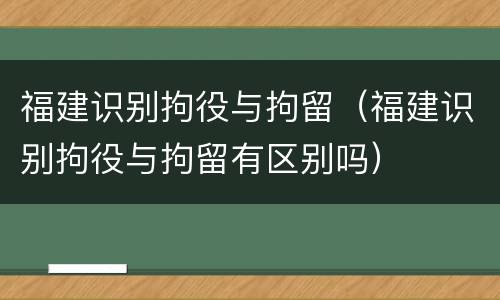 福建识别拘役与拘留（福建识别拘役与拘留有区别吗）