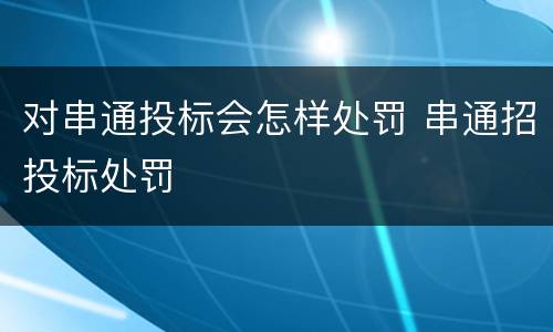 对串通投标会怎样处罚 串通招投标处罚