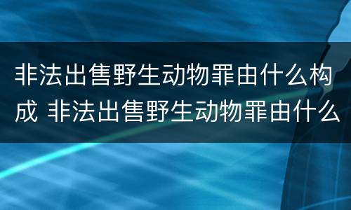 非法出售野生动物罪由什么构成 非法出售野生动物罪由什么构成的