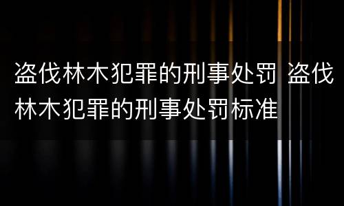 盗伐林木犯罪的刑事处罚 盗伐林木犯罪的刑事处罚标准