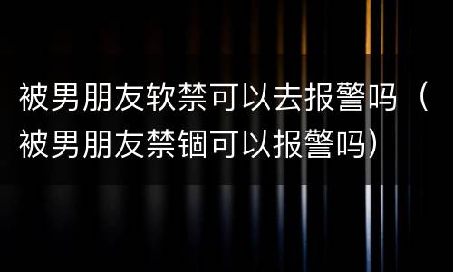 被男朋友软禁可以去报警吗（被男朋友禁锢可以报警吗）