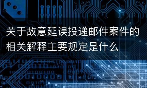 关于故意延误投递邮件案件的相关解释主要规定是什么