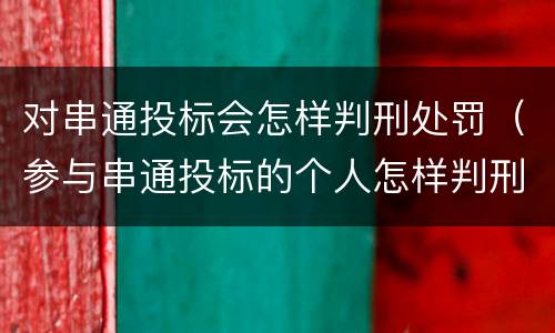 对串通投标会怎样判刑处罚（参与串通投标的个人怎样判刑）