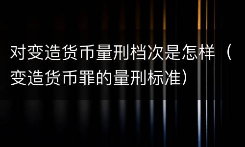 对变造货币量刑档次是怎样（变造货币罪的量刑标准）