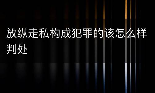 放纵走私构成犯罪的该怎么样判处