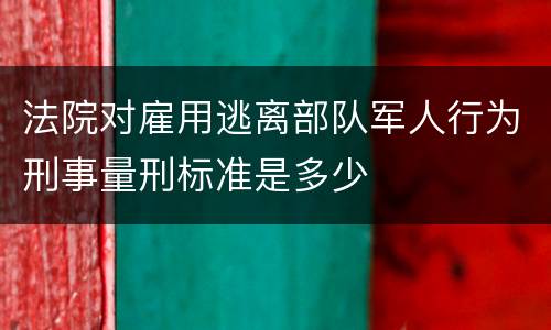 法院对雇用逃离部队军人行为刑事量刑标准是多少