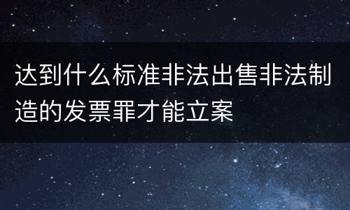 达到什么标准非法出售非法制造的发票罪才能立案