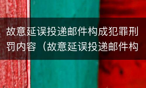 故意延误投递邮件构成犯罪刑罚内容（故意延误投递邮件构成犯罪刑罚内容是什么）