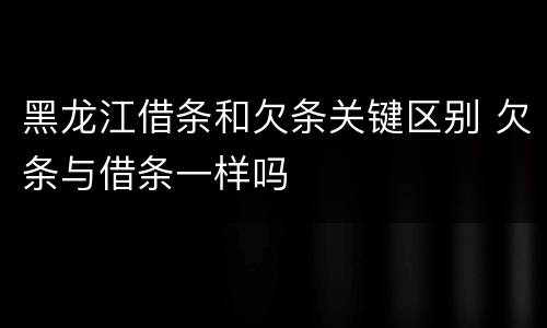 黑龙江借条和欠条关键区别 欠条与借条一样吗