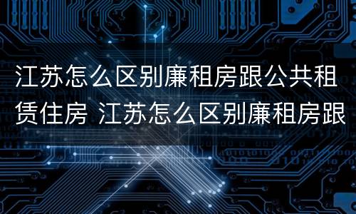 江苏怎么区别廉租房跟公共租赁住房 江苏怎么区别廉租房跟公共租赁住房呢