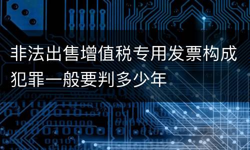 非法出售增值税专用发票构成犯罪一般要判多少年