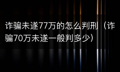 诈骗未遂77万的怎么判刑（诈骗70万未遂一般判多少）