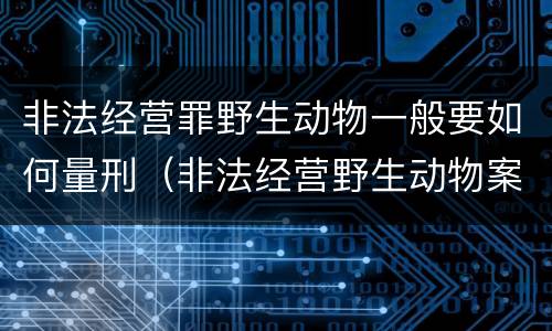 非法经营罪野生动物一般要如何量刑（非法经营野生动物案最新立案标准和量刑）
