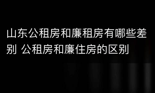 山东公租房和廉租房有哪些差别 公租房和廉住房的区别