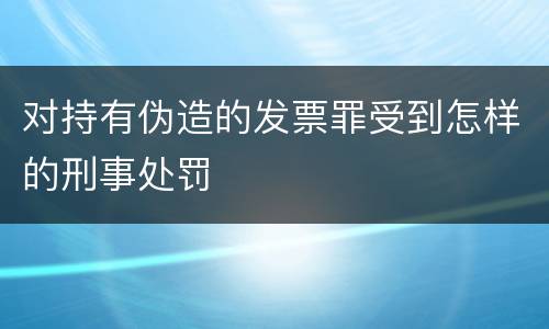 对持有伪造的发票罪受到怎样的刑事处罚