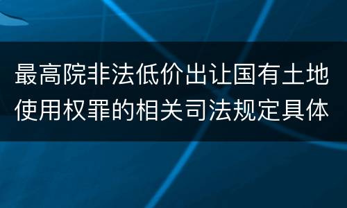 最高院非法低价出让国有土地使用权罪的相关司法规定具体有哪些主要内容