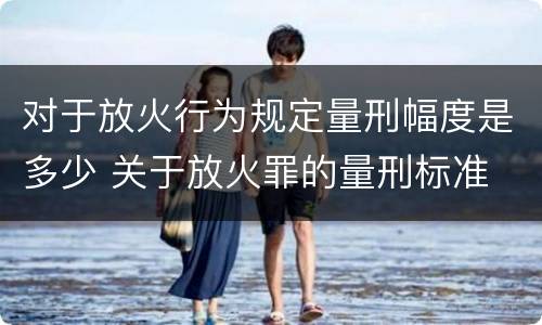 对于放火行为规定量刑幅度是多少 关于放火罪的量刑标准