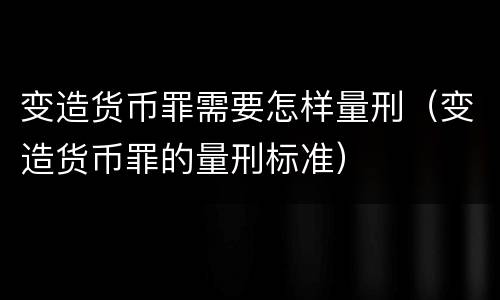 变造货币罪需要怎样量刑（变造货币罪的量刑标准）