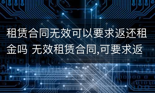 租赁合同无效可以要求返还租金吗 无效租赁合同,可要求返还租金?