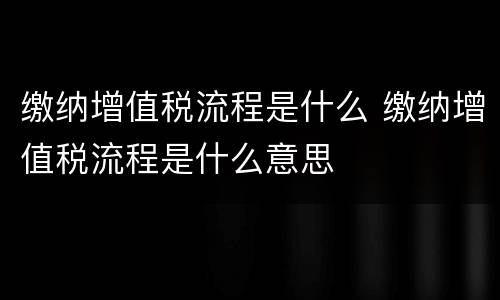 缴纳增值税流程是什么 缴纳增值税流程是什么意思