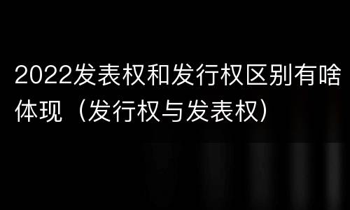 2022发表权和发行权区别有啥体现（发行权与发表权）
