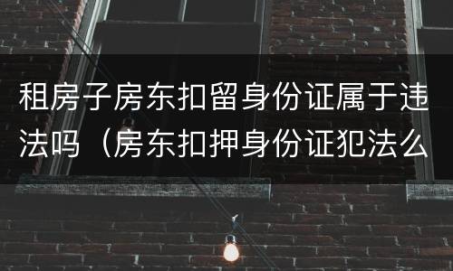 租房子房东扣留身份证属于违法吗（房东扣押身份证犯法么）