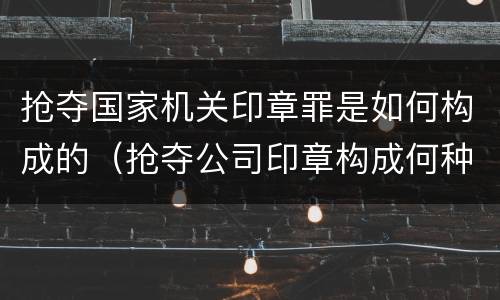 抢夺国家机关印章罪是如何构成的（抢夺公司印章构成何种犯罪）