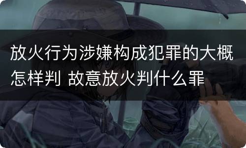 放火行为涉嫌构成犯罪的大概怎样判 故意放火判什么罪