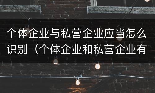 个体企业与私营企业应当怎么识别（个体企业和私营企业有什么区别和联系）