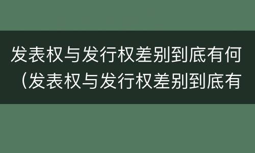 发表权与发行权差别到底有何（发表权与发行权差别到底有何区别）