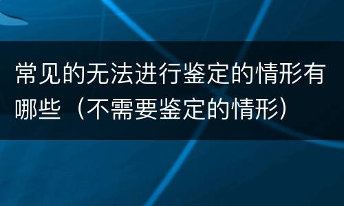 常见的无法进行鉴定的情形有哪些（不需要鉴定的情形）