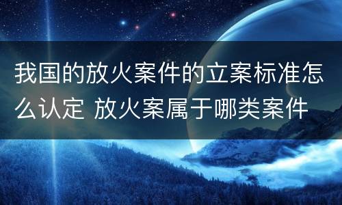 我国的放火案件的立案标准怎么认定 放火案属于哪类案件