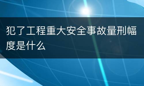 犯了工程重大安全事故量刑幅度是什么