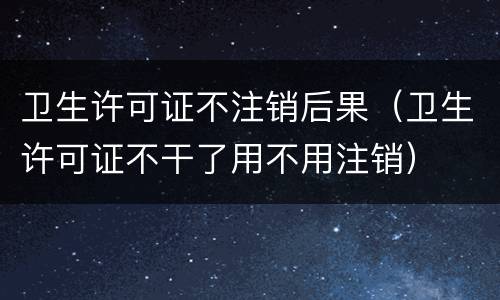 卫生许可证不注销后果（卫生许可证不干了用不用注销）