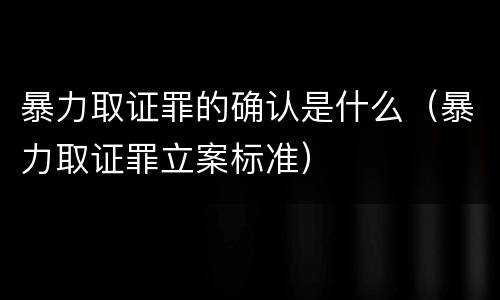 暴力取证罪的确认是什么（暴力取证罪立案标准）
