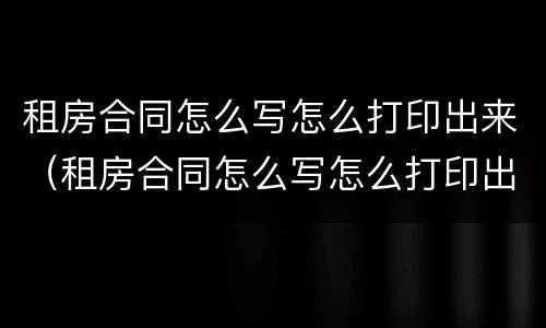 租房合同怎么写怎么打印出来（租房合同怎么写怎么打印出来的）