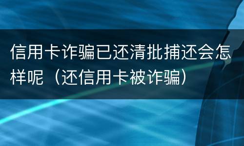 信用卡诈骗已还清批捕还会怎样呢（还信用卡被诈骗）