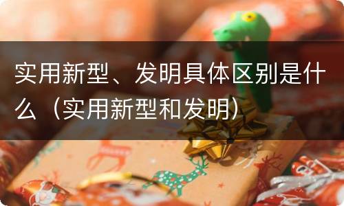 实用新型、发明具体区别是什么（实用新型和发明）