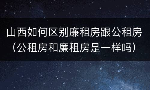山西如何区别廉租房跟公租房（公租房和廉租房是一样吗）
