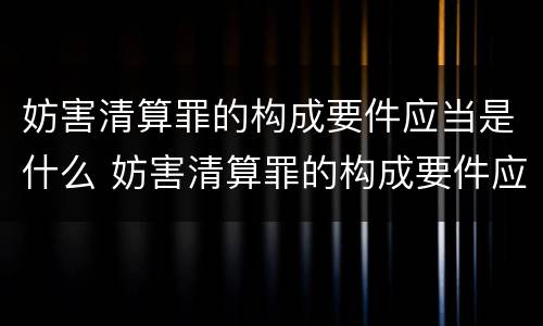 妨害清算罪的构成要件应当是什么 妨害清算罪的构成要件应当是什么