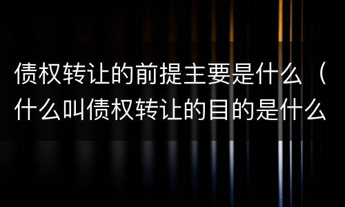 债权转让的前提主要是什么（什么叫债权转让的目的是什么）