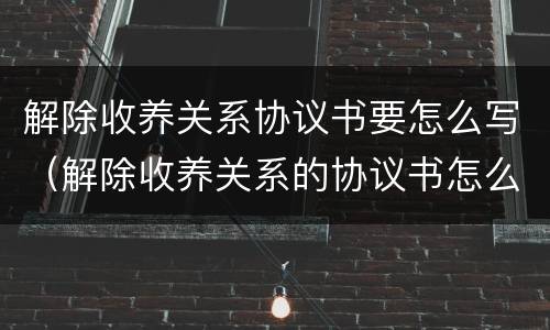 解除收养关系协议书要怎么写（解除收养关系的协议书怎么写）