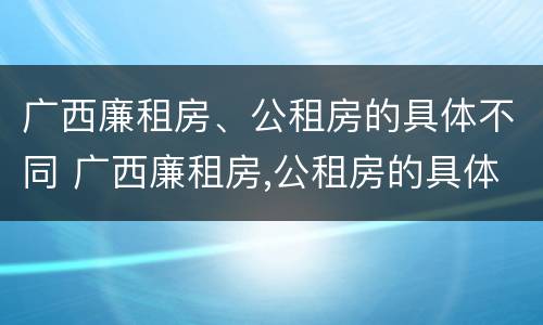 广西廉租房、公租房的具体不同 广西廉租房,公租房的具体不同点