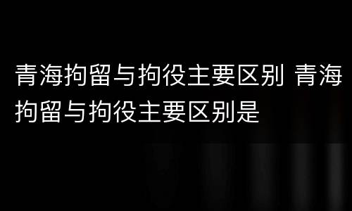 青海拘留与拘役主要区别 青海拘留与拘役主要区别是