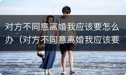 对方不同意离婚我应该要怎么办（对方不同意离婚我应该要怎么办呢）